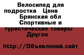 Велосипед для подростка › Цена ­ 3 500 - Брянская обл. Спортивные и туристические товары » Другое   